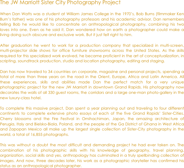 
The JW Marriott Sister City Photography Project

When Dan Watts was a student at William James College in the 1970’s, Bob Burns (filmmaker Ken Burn’s father) was one of his photography professors and his academic advisor. Dan remembers telling Bob he would like to concentrate on anthropological photography, combining his two loves into one. Even as he said it, Dan wondered how on earth a photographer could make a living doing such obscure and exclusive work. But it just felt right to him.

After graduation he went to work for a production company that specialized in multi-screen, multi-projector slide shows for office furniture showrooms across the United States. As the skills required for this specialized work evolved, he became proficient in the art of conceptualization, in scripting, soundtrack production, studio and location photography, editing and staging. 

Dan has now traveled to 34 countries on corporate, magazine and personal projects, spending a total of more than three years on the road in the Orient, Europe, Africa and Latin America. All these experiences, skills and abilities made Dan the perfect match for a very unique photographic project for the new JW Marriott in downtown Grand Rapids. His photography now decorates the walls of all 330 guest rooms, the corridors and a large one-man photo-gallery in the new luxury-class hotel. 

To complete this massive project, Dan spent a year planning out and traveling to four different continents to complete extensive photo essays of each of the five Grand Rapids’ Sister-Cities. Cherry blossoms and the Fire Festival in Omihachiman, Japan, the amazing architecture of Perugia, Italy and Bielsko-Biala, Poland, and the people of the Ga District of Ghana in West Africa and Zapopan Mexico all make up the largest single collection of Sister-City photography in the world, a total of 16,855 photographs.

This was without a doubt the most difficult and demanding project he had ever taken on. The combination of his photographic skills with his knowledge of geography, travel planning, organization, social skills and yes, anthropology has culminated in a truly spellbinding collection of images. And now, three decades later, his work as a photographic storyteller has confirmed his status as an anthropological photographer.

